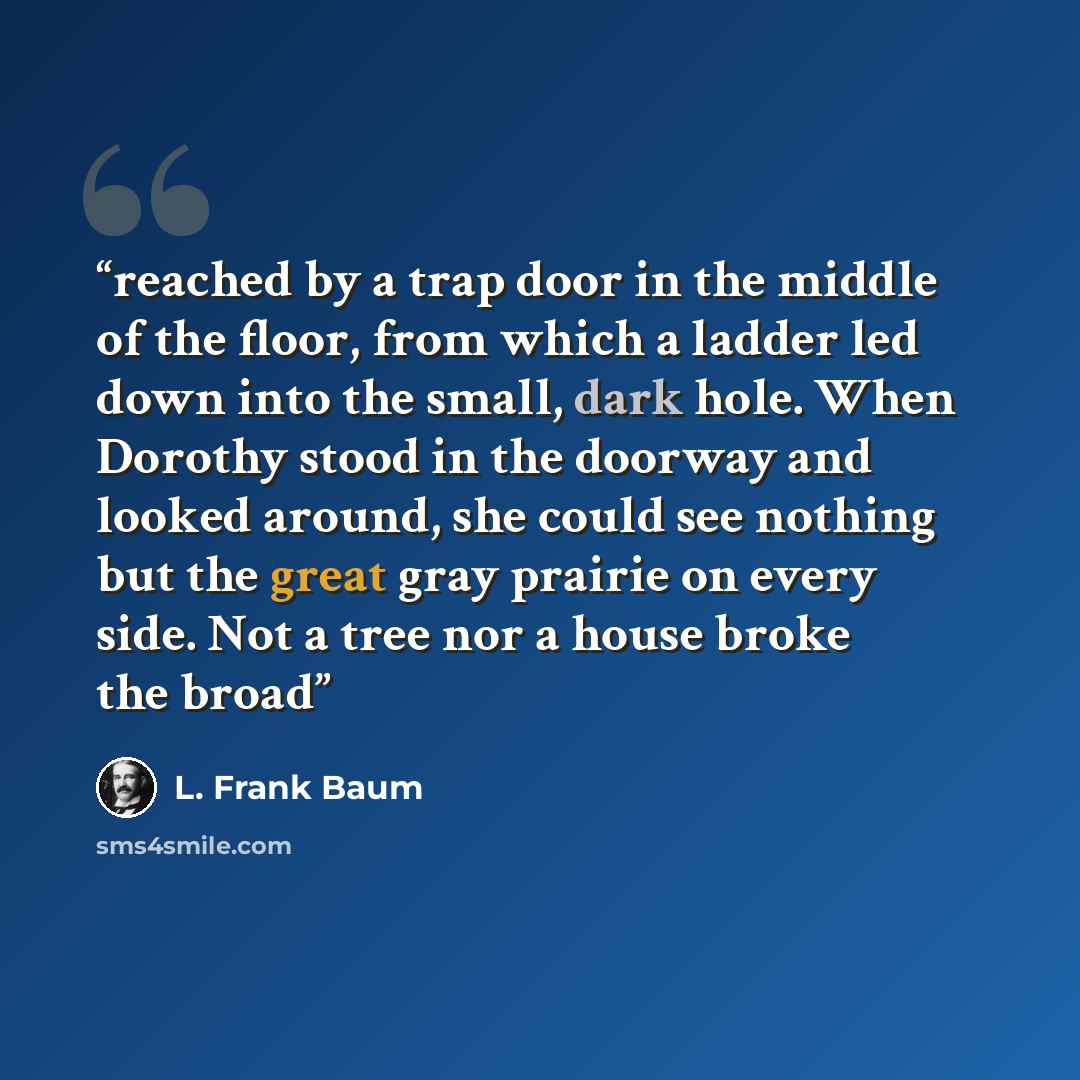 “reached by a trap door in the middle of the floor, from which a ladder led down into the small, dark hole. When Dorothy stood in the doorway and looked around, she could see nothing but the great gray prairie on every side. Not a tree nor a house broke the broad” quote by L. Frank Baum