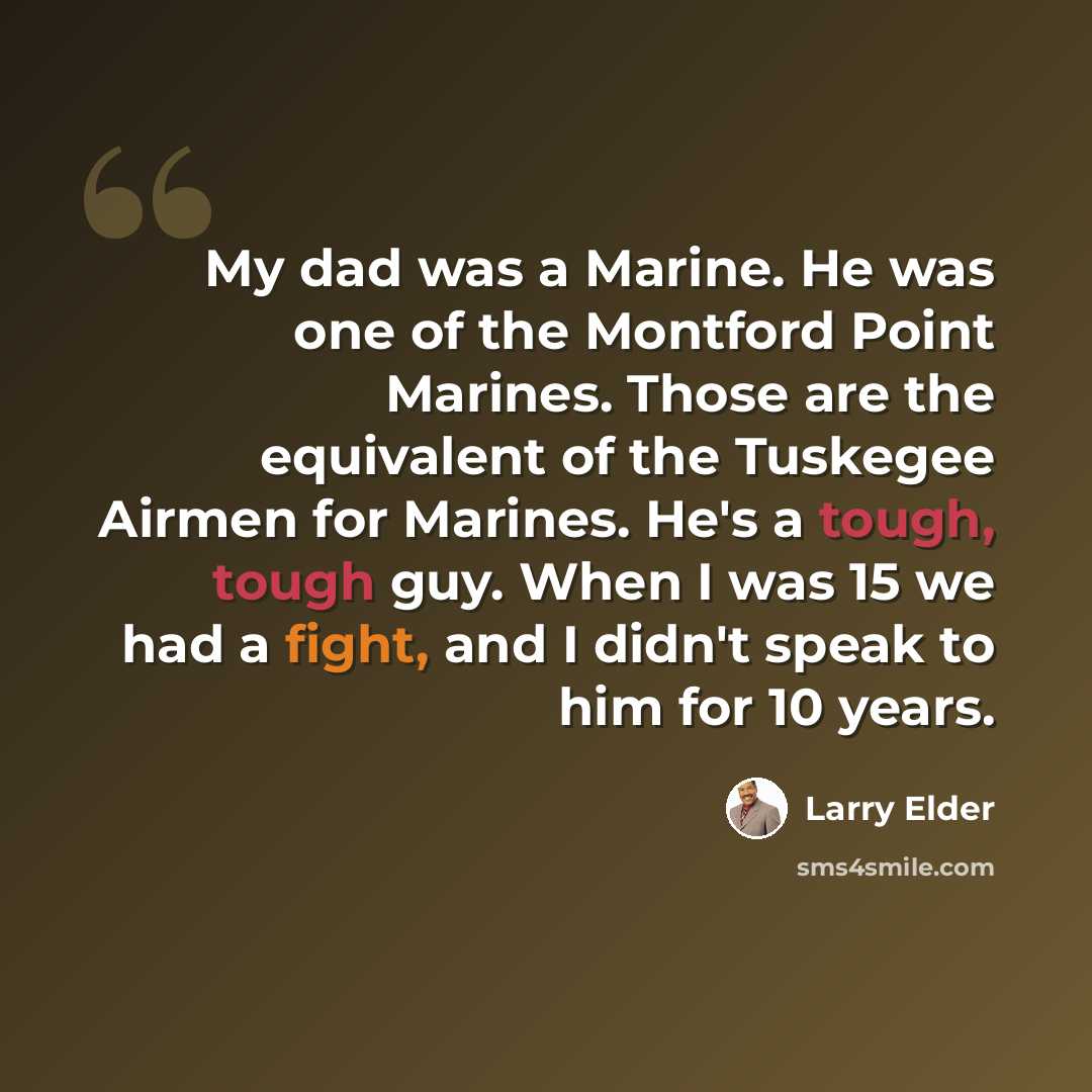 “My dad was a Marine. He was one of the Montford Point Marines. Those are the equivalent of the Tuskegee Airmen for Marines. He's a tough, tough guy. When I was 15 we had a fight, and I didn't speak to him for 10 years.” quote by Larry Elder