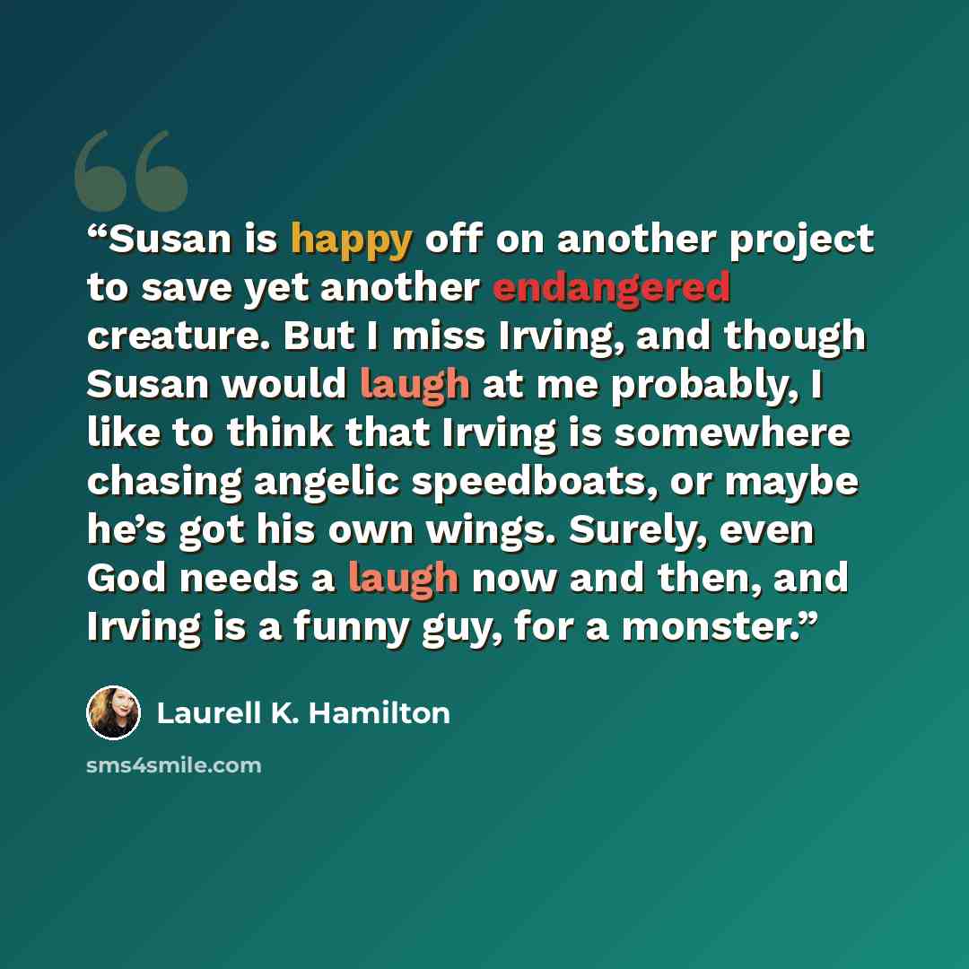 “Susan is happy off on another project to save yet another endangered creature. But I miss Irving, and though Susan would laugh at me probably, I like to think that Irving is somewhere chasing angelic speedboats, or maybe he’s got his own wings. Surely, even God needs a laugh now and then, and…” quote by Laurell K. Hamilton