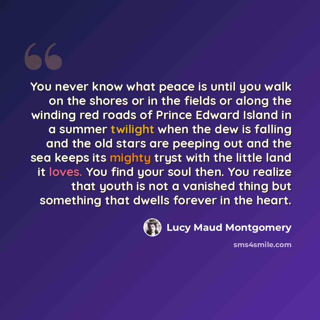 “You never know what peace is until you walk on the shores or in the fields or along the winding red roads of Prince Edward Island in a summer twilight when the dew is falling and the old stars are peeping out and the sea keeps its mighty tryst with the little land it loves. You find your soul…” quote by Lucy Maud Montgomery