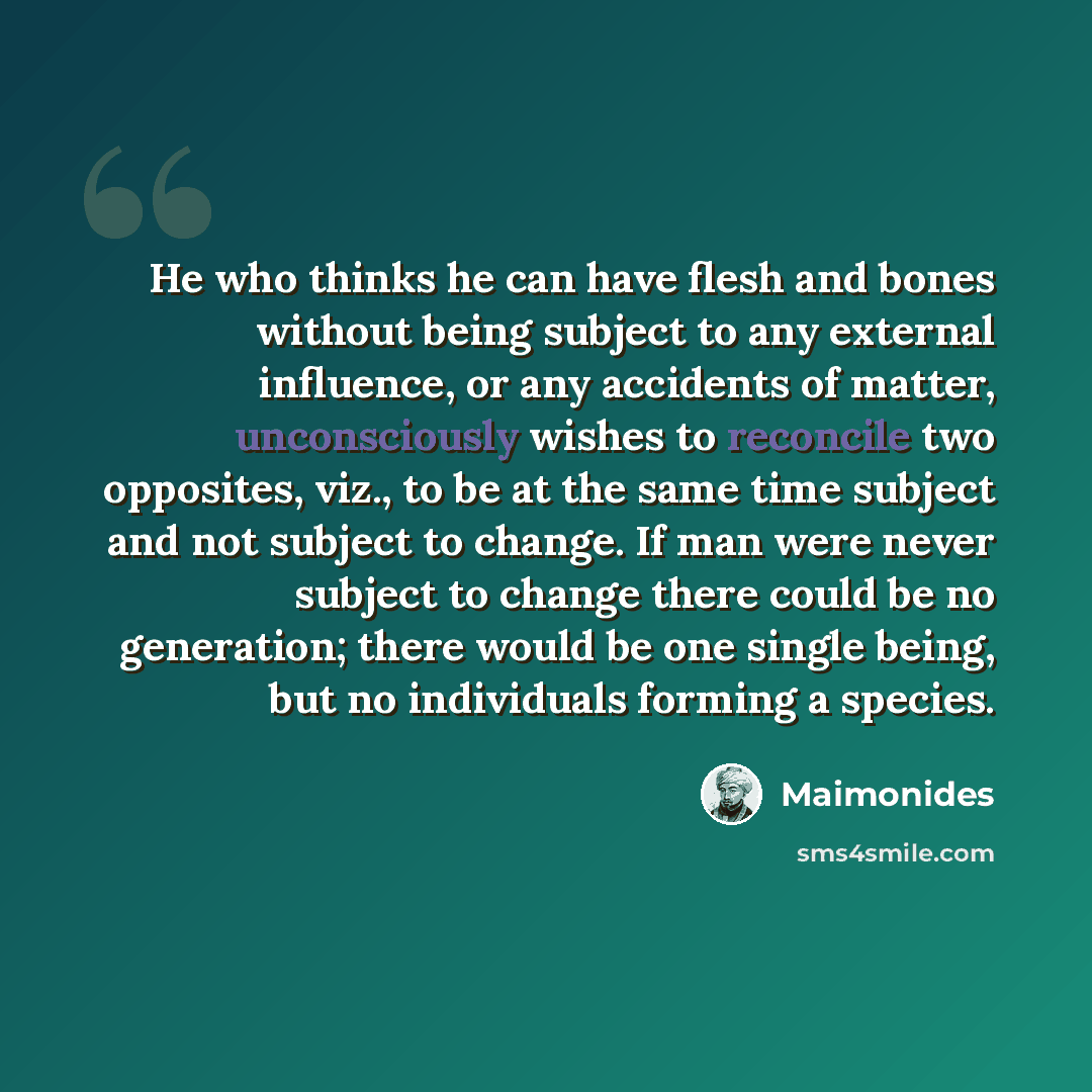 “He who thinks he can have flesh and bones without being subject to any external influence, or any accidents of matter, unconsciously wishes to reconcile two opposites, viz., to be at the same time subject and not subject to change. If man were never subject to change there could be no generation…” quote by Maimonides
