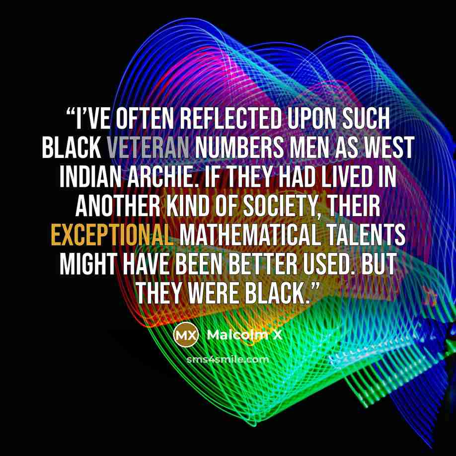 “I’ve often reflected upon such black veteran numbers men as West Indian Archie. If they had lived in another kind of society, their exceptional mathematical talents might have been better used. But they were black.” quote by Malcolm X