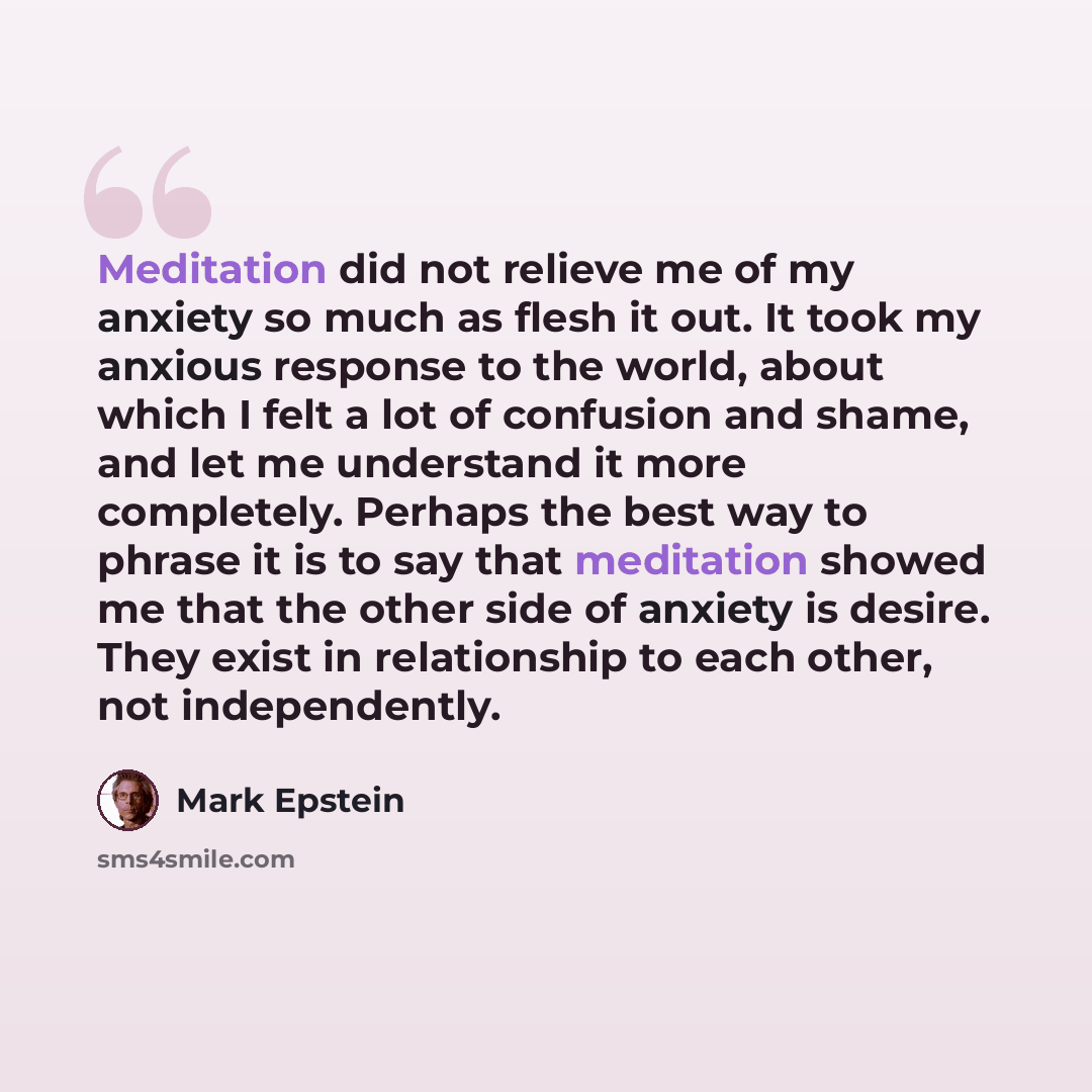 “Meditation did not relieve me of my anxiety so much as flesh it out. It took my anxious response to the world, about which I felt a lot of confusion and shame, and let me understand it more completely. Perhaps the best way to phrase it is to say that meditation showed me that the other side of…” quote by Mark Epstein