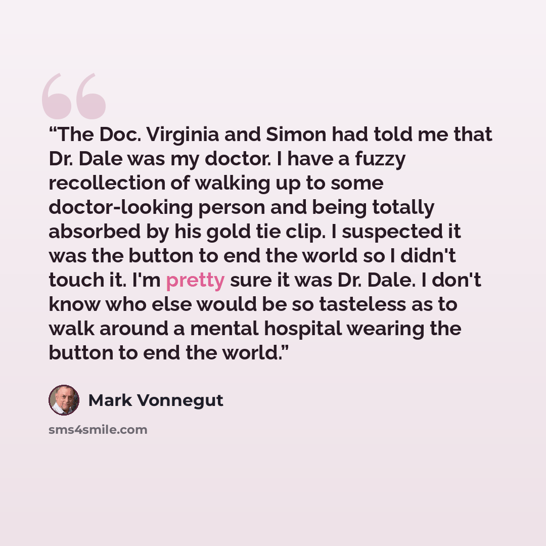 “The Doc. Virginia and Simon had told me that Dr. Dale was my doctor. I have a fuzzy recollection of walking up to some doctor-looking person and being totally absorbed by his gold tie clip. I suspected it was the button to end the world so I didn't touch it. I'm pretty sure it was Dr. Dale. I…” quote by Mark Vonnegut
