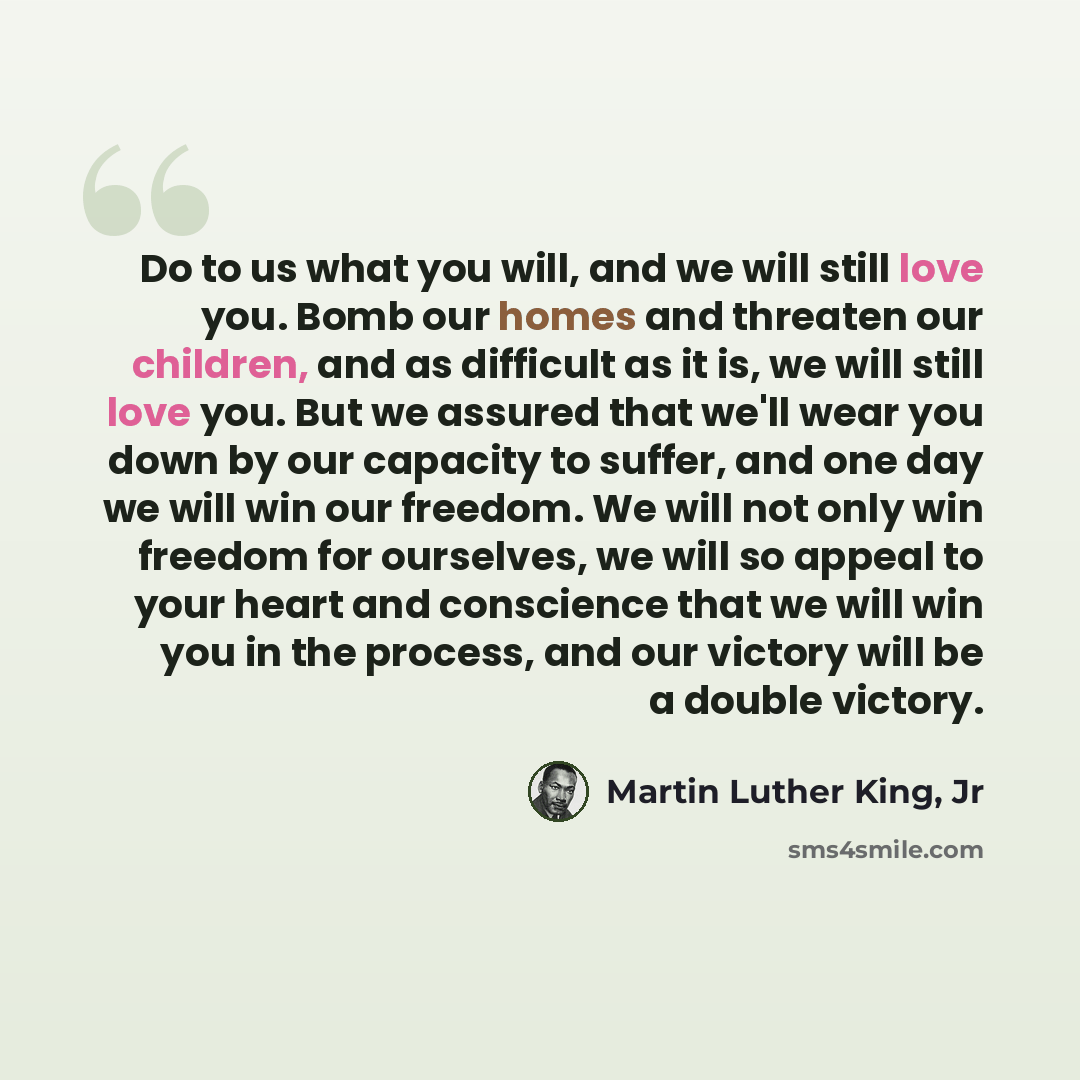 “Do to us what you will, and we will still love you. Bomb our homes and threaten our children, and as difficult as it is, we will still love you. But we assured that we'll wear you down by our capacity to suffer, and one day we will win our freedom. We will not only win freedom for ourselves, we…” quote by Martin Luther King, Jr