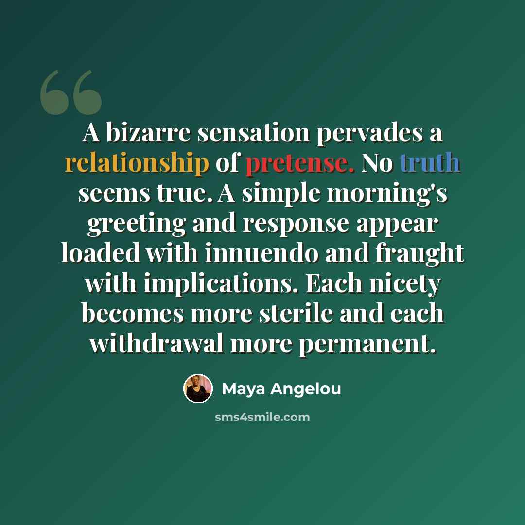 “A bizarre sensation pervades a relationship of pretense. No truth seems true. A simple morning's greeting and response appear loaded with innuendo and fraught with implications. Each nicety becomes more sterile and each withdrawal more permanent.” quote by Maya Angelou