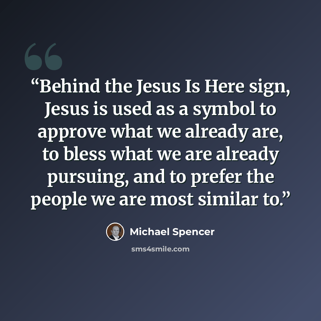 “Behind the Jesus Is Here sign, Jesus is used as a symbol to approve what we already are, to bless what we are already pursuing, and to prefer the people we are most similar to.” quote by Michael Spencer