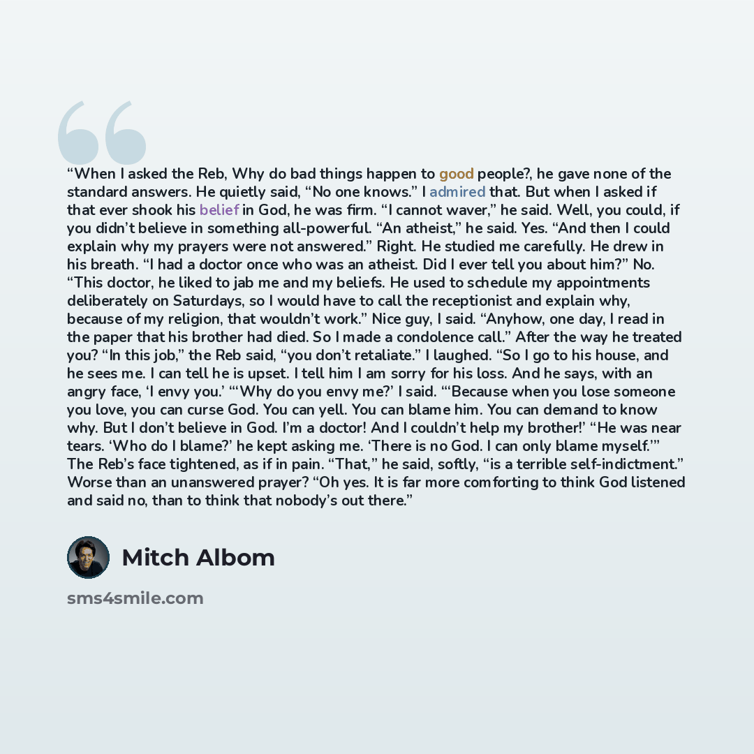 “When I asked the Reb, Why do bad things happen to good people?, he gave none of the standard answers. He quietly said, “No one knows.” I admired that. But when I asked if that ever shook his belief in God, he was firm. “I cannot waver,” he said. Well, you could, if you didn’t believe in something…” quote by Mitch Albom