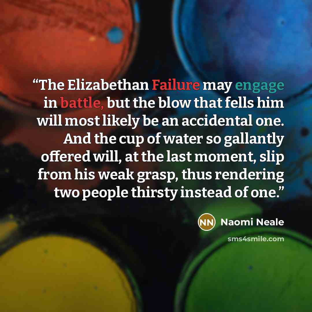 “The Elizabethan Failure may engage in battle, but the blow that fells him will most likely be an accidental one. And the cup of water so gallantly offered will, at the last moment, slip from his weak grasp, thus rendering two people thirsty instead of one.” quote by Naomi Neale