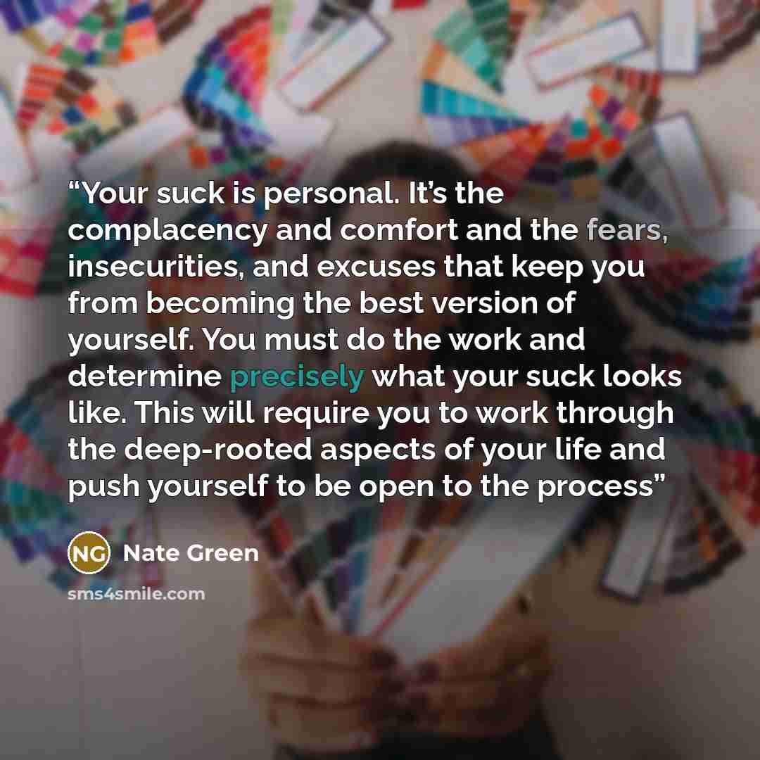 “Your suck is personal. It’s the complacency and comfort and the fears, insecurities, and excuses that keep you from becoming the best version of yourself. You must do the work and determine precisely what your suck looks like. This will require you to work through the deep-rooted aspects of your…” quote by Nate Green
