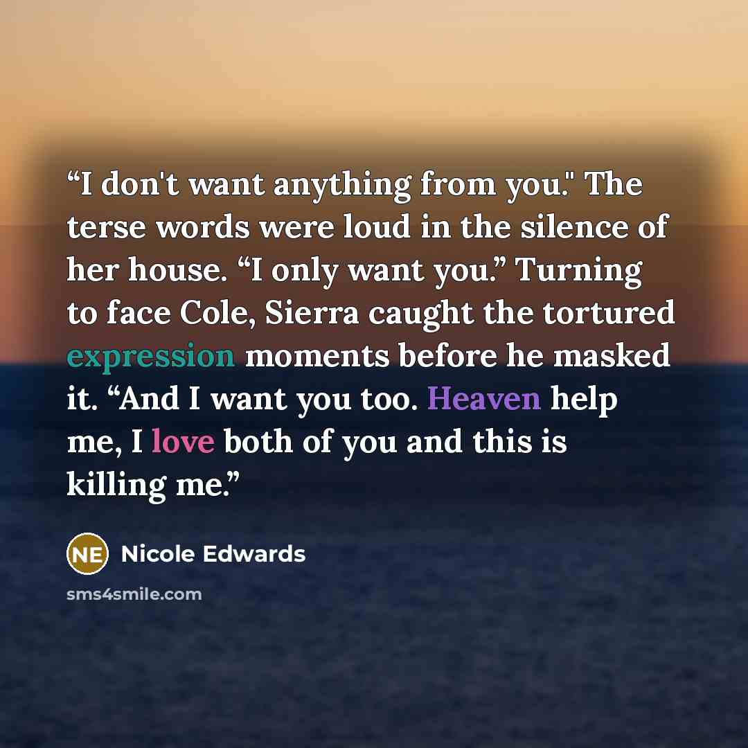 “I don't want anything from you." The terse words were loud in the silence of her house. “I only want you.” Turning to face Cole, Sierra caught the tortured expression moments before he masked it. “And I want you too. Heaven help me, I love both of you and this is killing me.” quote by Nicole Edwards