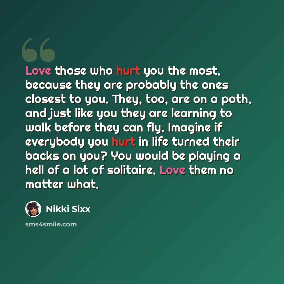 “Love those who hurt you the most, because they are probably the ones closest to you. They, too, are on a path, and just like you they are learning to walk before they can fly. Imagine if everybody you hurt in life turned their backs on you? You would be playing a hell of a lot of solitaire. Love…” quote by Nikki Sixx