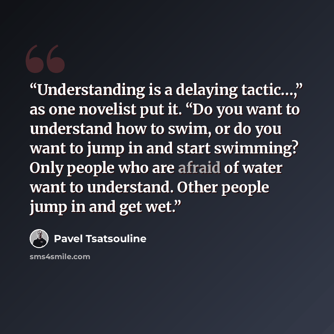 “Understanding is a delaying tactic…,” as one novelist put it. “Do you want to understand how to swim, or do you want to jump in and start swimming? Only people who are afraid of water want to understand. Other people jump in and get wet.” quote by Pavel Tsatsouline