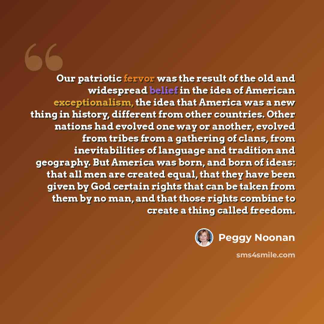 “Our patriotic fervor was the result of the old and widespread belief in the idea of American exceptionalism, the idea that America was a new thing in history, different from other countries. Other nations had evolved one way or another, evolved from tribes from a gathering of clans, from…” quote by Peggy Noonan