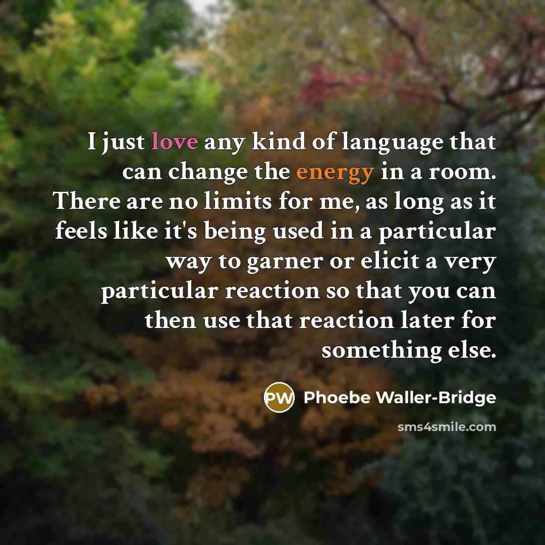“I just love any kind of language that can change the energy in a room. There are no limits for me, as long as it feels like it's being used in a particular way to garner or elicit a very particular reaction so that you can then use that reaction later for something else.” quote by Phoebe Waller-Bridge
