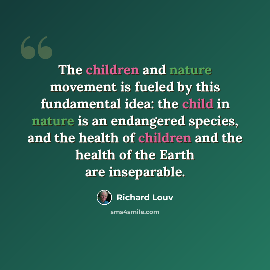 “The children and nature movement is fueled by this fundamental idea: the child in nature is an endangered species, and the health of children and the health of the Earth are inseparable.” quote by Richard Louv
