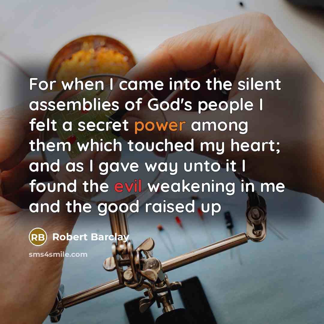 “For when I came into the silent assemblies of God's people I felt a secret power among them which touched my heart; and as I gave way unto it I found the evil weakening in me and the good raised up” quote by Robert Barclay