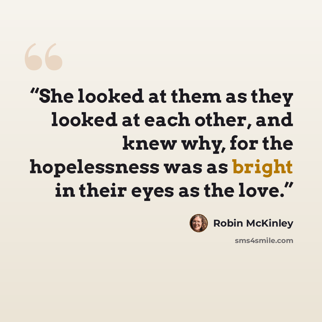 “She looked at them as they looked at each other, and knew why, for the hopelessness was as bright in their eyes as the love.” quote by Robin McKinley