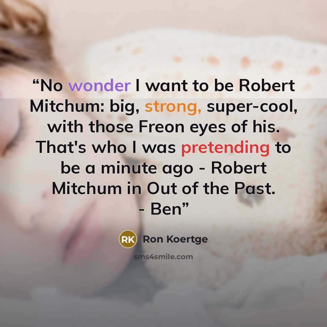 “No wonder I want to be Robert Mitchum: big, strong, super-cool, with those Freon eyes of his. That's who I was pretending to be a minute ago - Robert Mitchum in Out of the Past. - Ben” quote by Ron Koertge