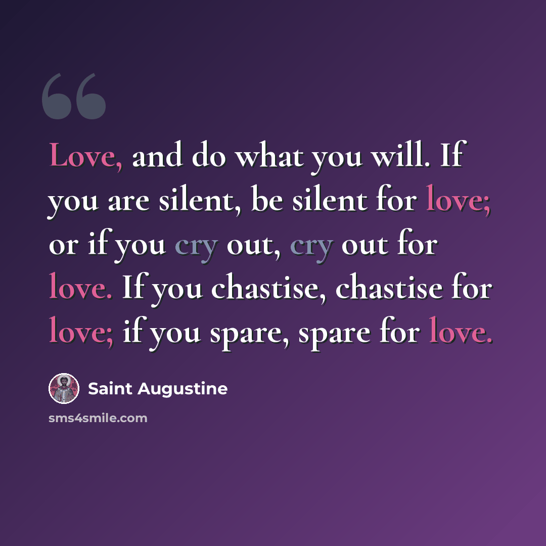“Love, and do what you will. If you are silent, be silent for love; or if you cry out, cry out for love. If you chastise, chastise for love; if you spare, spare for love.” quote by Saint Augustine