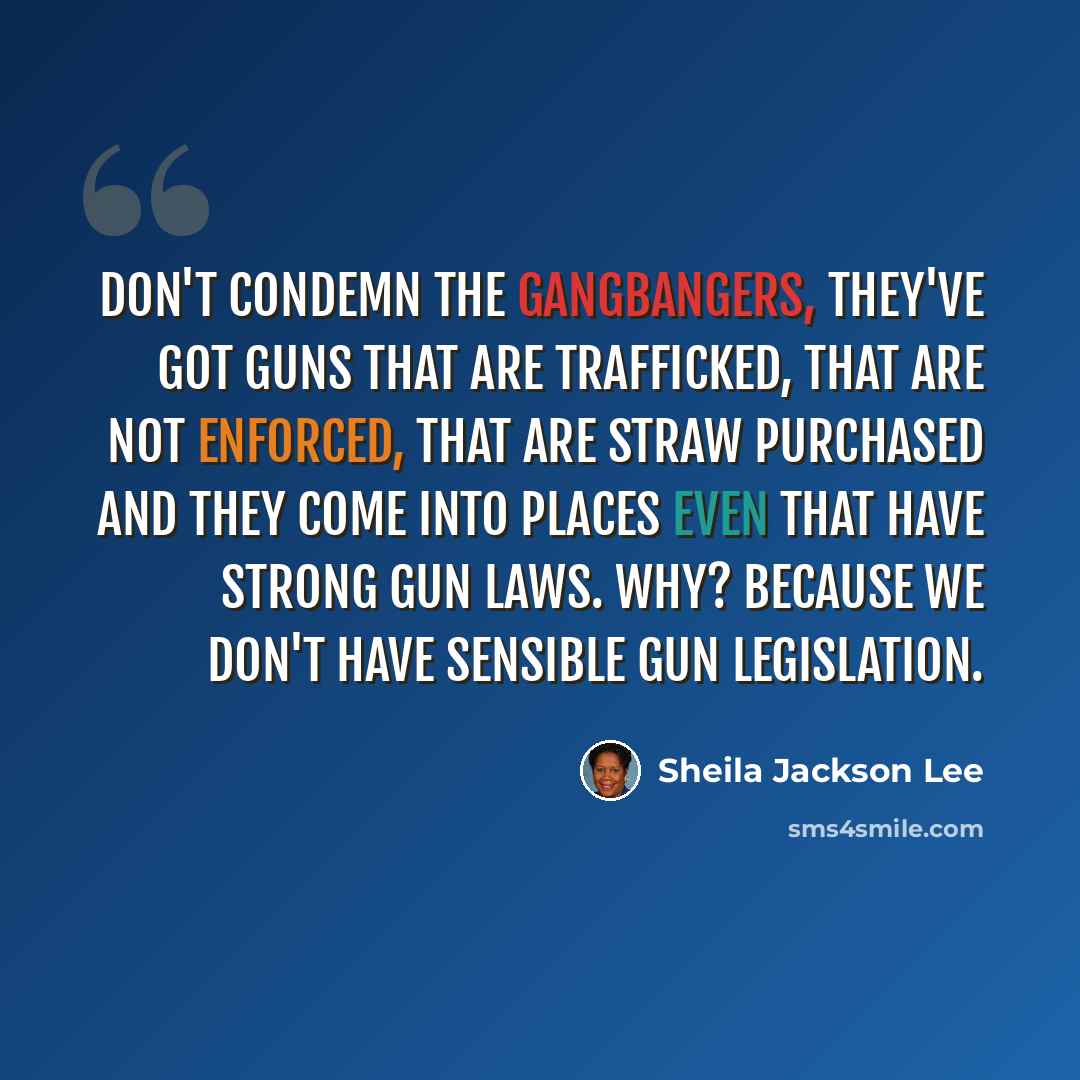 “Don't condemn the gangbangers, they've got guns that are trafficked, that are not enforced, that are straw purchased and they come into places even that have strong gun laws. Why? Because we don't have sensible gun legislation.” quote by Sheila Jackson Lee