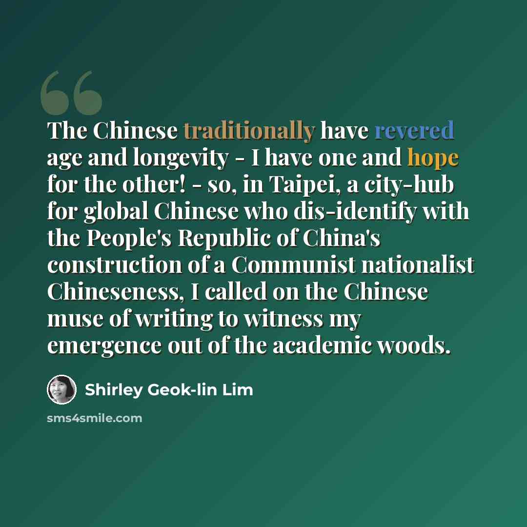 “The Chinese traditionally have revered age and longevity - I have one and hope for the other! - so, in Taipei, a city-hub for global Chinese who dis-identify with the People's Republic of China's construction of a Communist nationalist Chineseness, I called on the Chinese muse of writing to…” quote by Shirley Geok-lin Lim