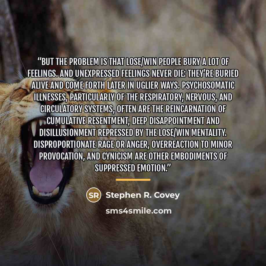 “But the problem is that Lose/Win people bury a lot of feelings. And unexpressed feelings never die: they’re buried alive and come forth later in uglier ways. Psychosomatic illnesses, particularly of the respiratory, nervous, and circulatory systems, often are the reincarnation of cumulative…” quote by Stephen R. Covey