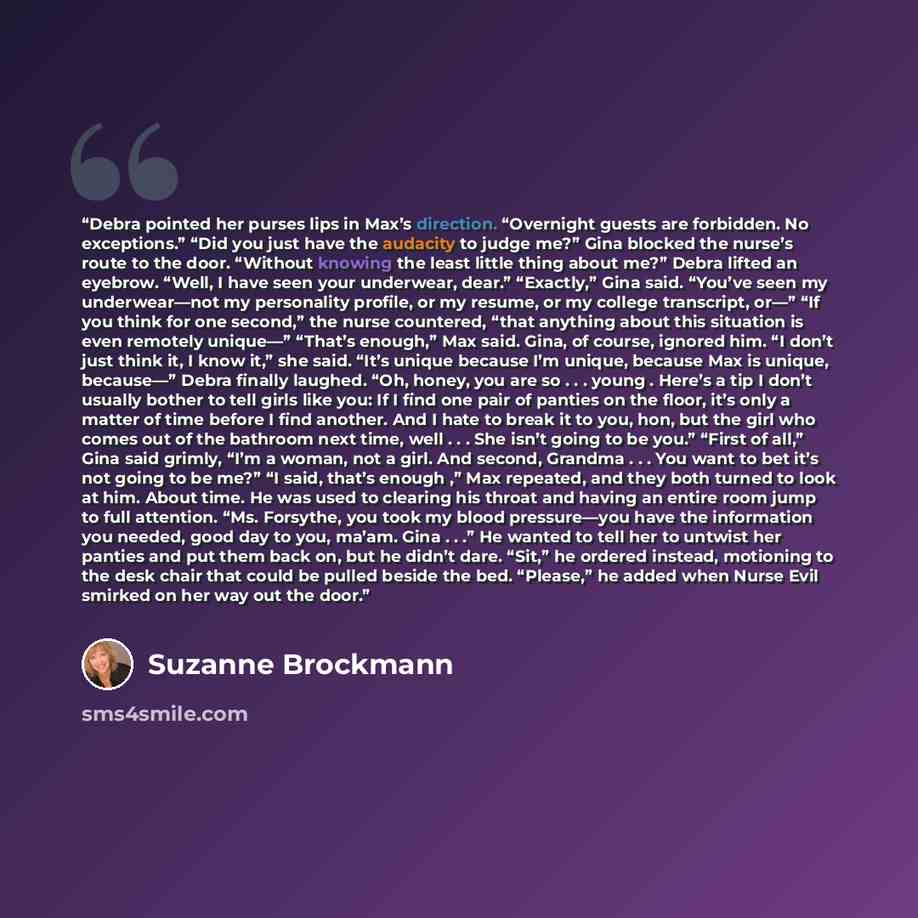“Debra pointed her purses lips in Max’s direction. “Overnight guests are forbidden. No exceptions.” “Did you just have the audacity to judge me?” Gina blocked the nurse’s route to the door. “Without knowing the least little thing about me?” Debra lifted an eyebrow. “Well, I have seen your…” quote by Suzanne Brockmann