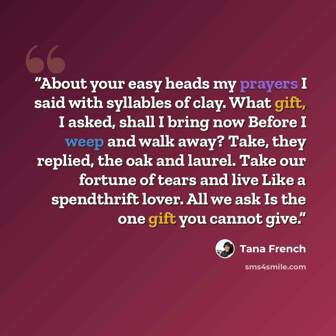 “About your easy heads my prayers I said with syllables of clay. What gift, I asked, shall I bring now Before I weep and walk away? Take, they replied, the oak and laurel. Take our fortune of tears and live Like a spendthrift lover. All we ask Is the one gift you cannot give.” quote by Tana French