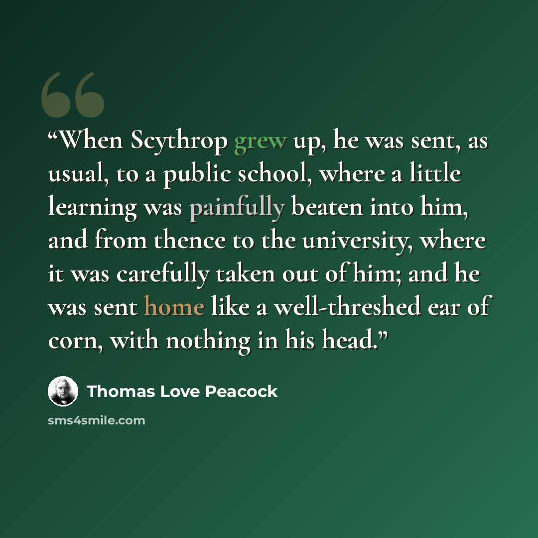 “When Scythrop grew up, he was sent, as usual, to a public school, where a little learning was painfully beaten into him, and from thence to the university, where it was carefully taken out of him; and he was sent home like a well-threshed ear of corn, with nothing in his head.” quote by Thomas Love Peacock