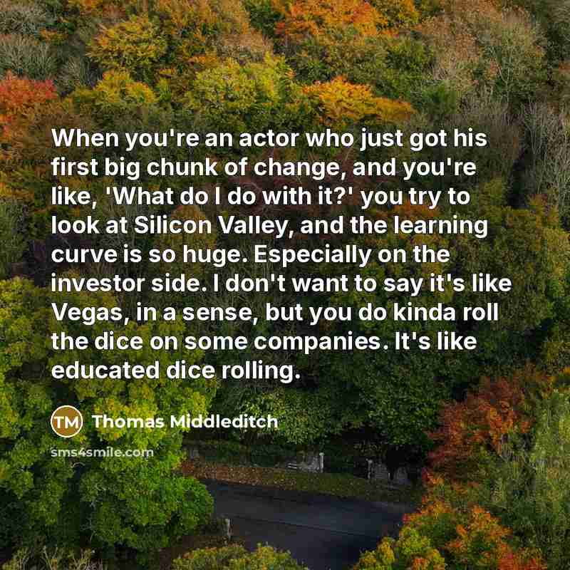 “When you're an actor who just got his first big chunk of change, and you're like, 'What do I do with it?' you try to look at Silicon Valley, and the learning curve is so huge. Especially on the investor side. I don't want to say it's like Vegas, in a sense, but you do kinda roll the dice on some…” quote by Thomas Middleditch