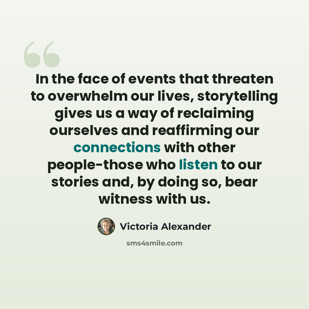 “In the face of events that threaten to overwhelm our lives, storytelling gives us a way of reclaiming ourselves and reaffirming our connections with other people-those who listen to our stories and, by doing so, bear witness with us.” quote by Victoria Alexander