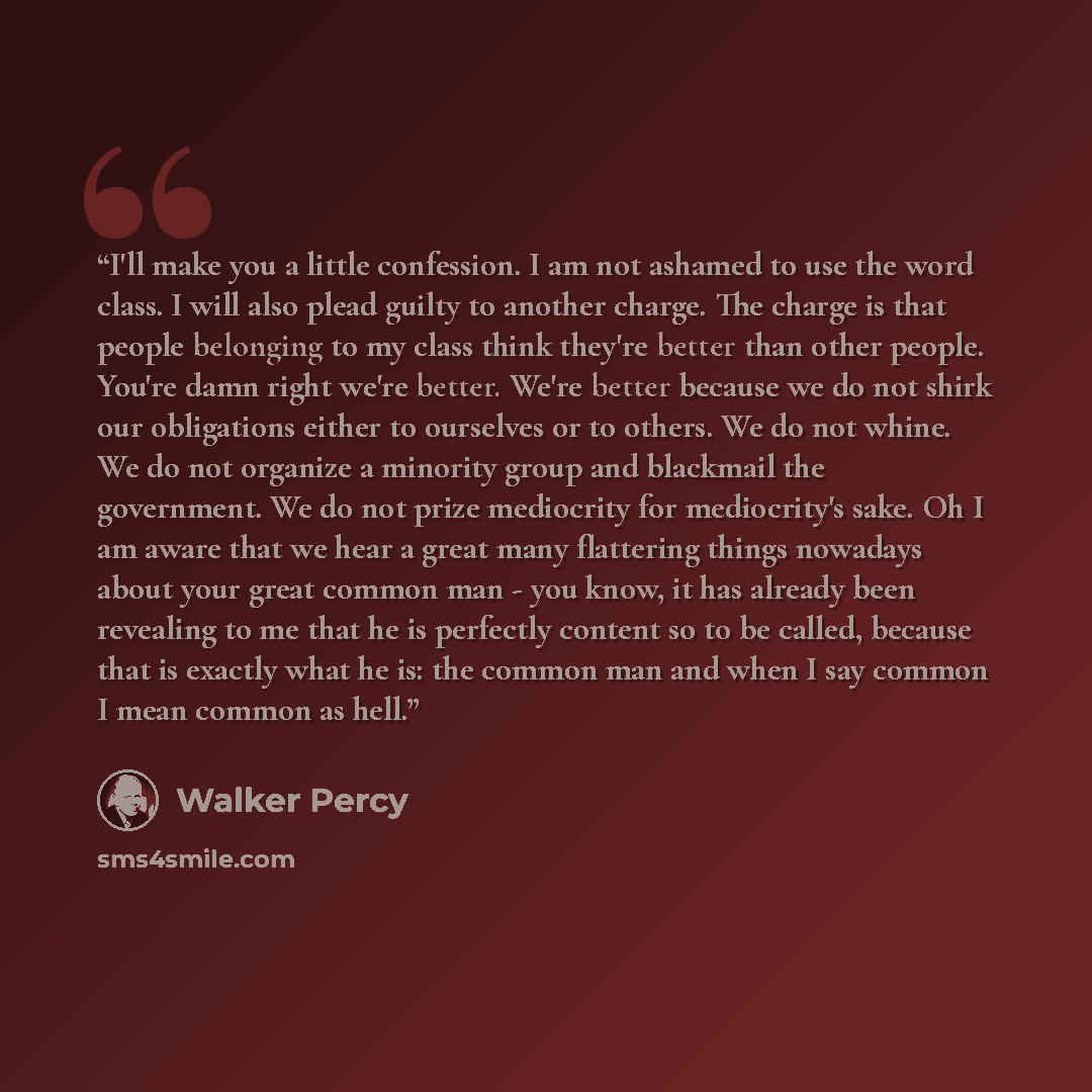 “I'll make you a little confession. I am not ashamed to use the word class. I will also plead guilty to another charge. The charge is that people belonging to my class think they're better than other people. You're damn right we're better. We're better because we do not shirk our obligations either…” quote by Walker Percy