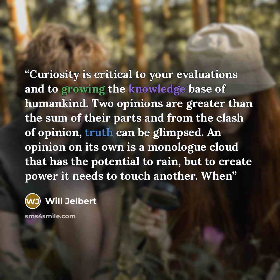 “Curiosity is critical to your evaluations and to growing the knowledge base of humankind. Two opinions are greater than the sum of their parts and from the clash of opinion, truth can be glimpsed. An opinion on its own is a monologue cloud that has the potential to rain, but to create power it…” quote by Will Jelbert