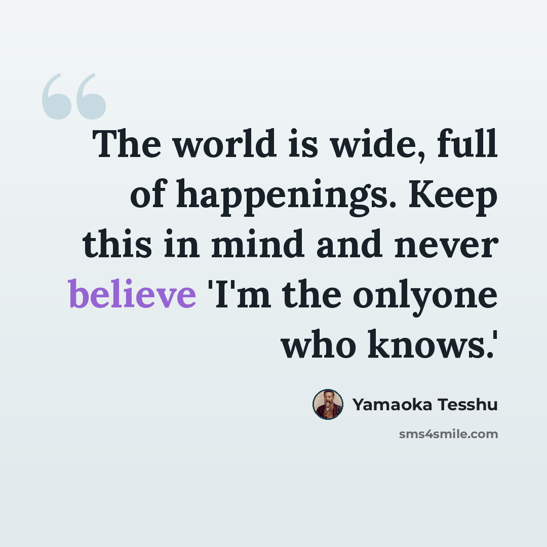 “The world is wide, full of happenings. Keep this in mind and never believe 'I'm the onlyone who knows.'” quote by Yamaoka Tesshu
