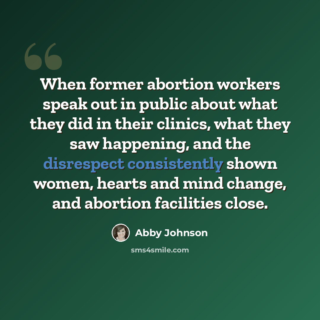 “When former abortion workers speak out in public about what they did in their clinics, what they saw happening, and the disrespect consistently shown women, hearts and mind change, and abortion facilities close.” quote by Abby Johnson