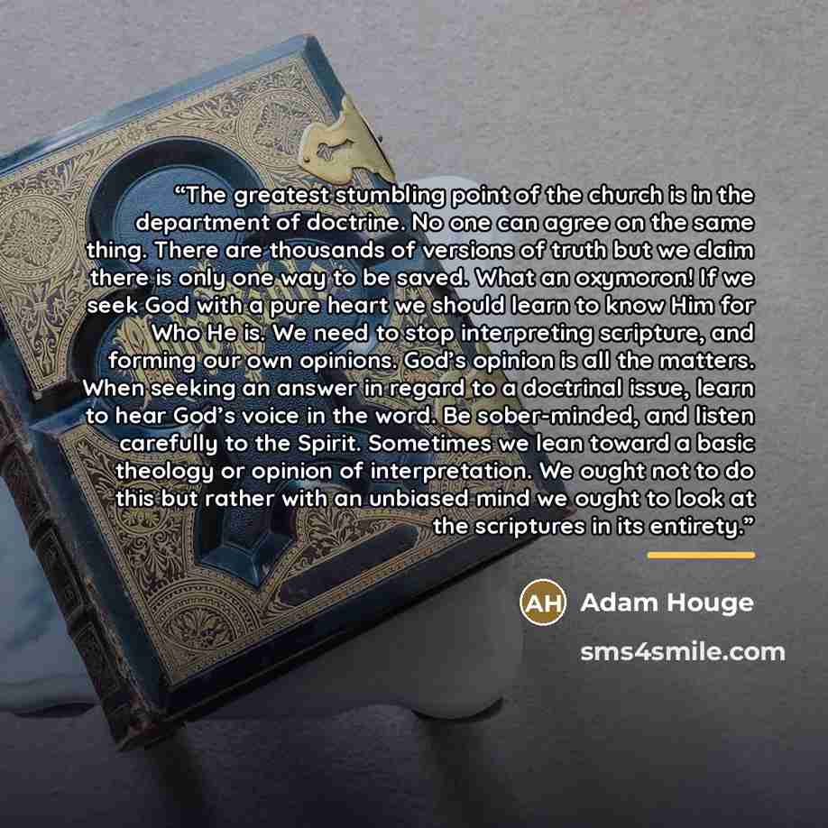 “The greatest stumbling point of the church is in the department of doctrine. No one can agree on the same thing. There are thousands of versions of truth but we claim there is only one way to be saved. What an oxymoron! If we seek God with a pure heart we should learn to know Him for Who He is. We…” quote by Adam Houge