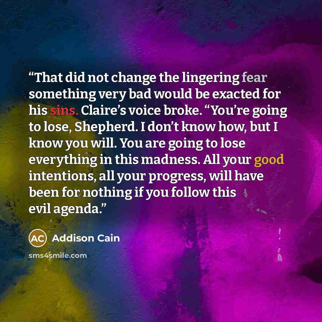 “That did not change the lingering fear something very bad would be exacted for his sins. Claire’s voice broke. “You’re going to lose, Shepherd. I don’t know how, but I know you will. You are going to lose everything in this madness. All your good intentions, all your progress, will have been for…” quote by Addison Cain