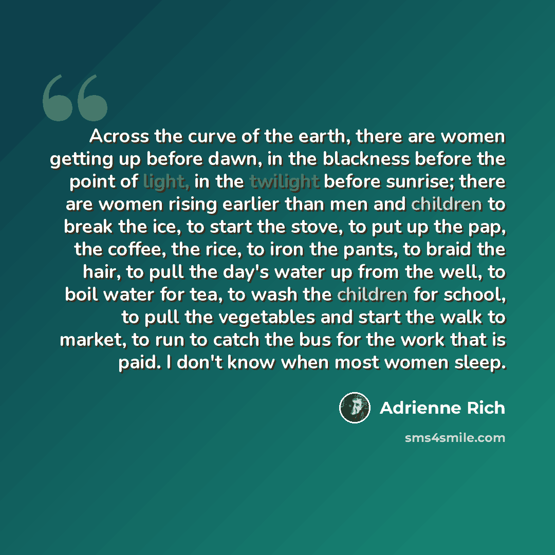 “Across the curve of the earth, there are women getting up before dawn, in the blackness before the point of light, in the twilight before sunrise; there are women rising earlier than men and children to break the ice, to start the stove, to put up the pap, the coffee, the rice, to iron the pants…” quote by Adrienne Rich