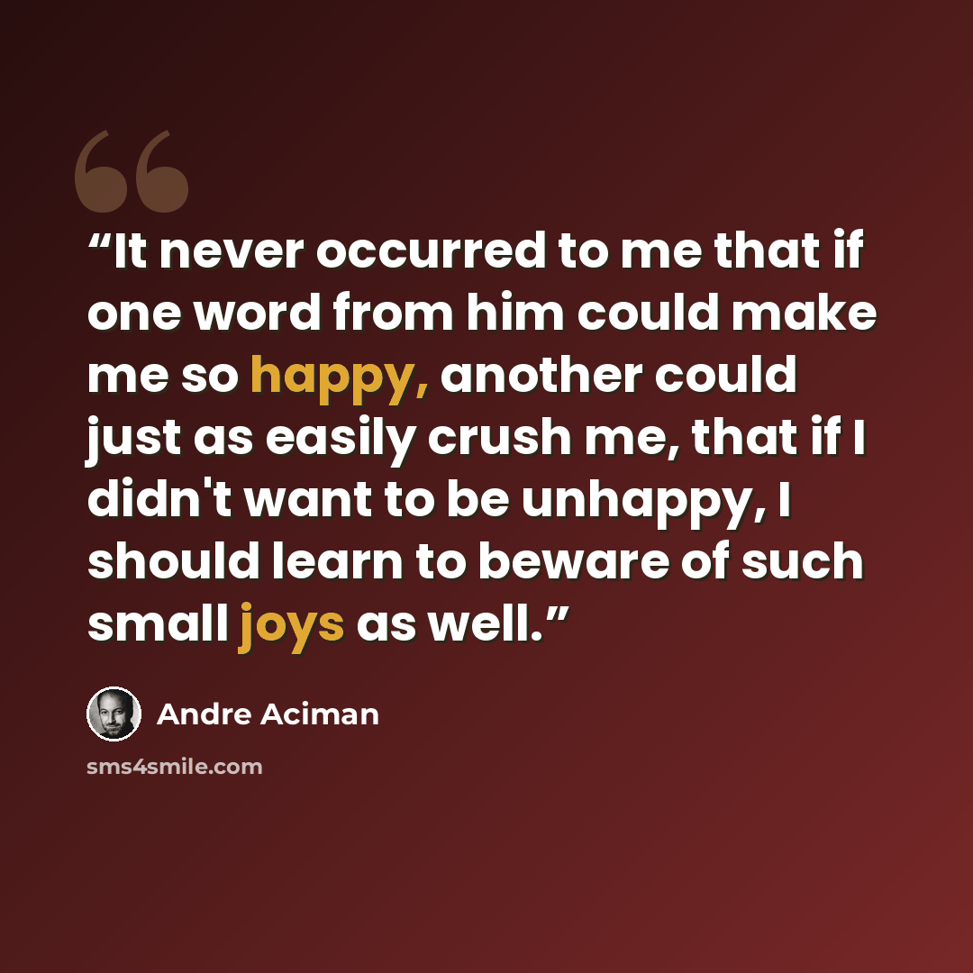 “It never occurred to me that if one word from him could make me so happy, another could just as easily crush me, that if I didn't want to be unhappy, I should learn to beware of such small joys as well.” quote by André Aciman