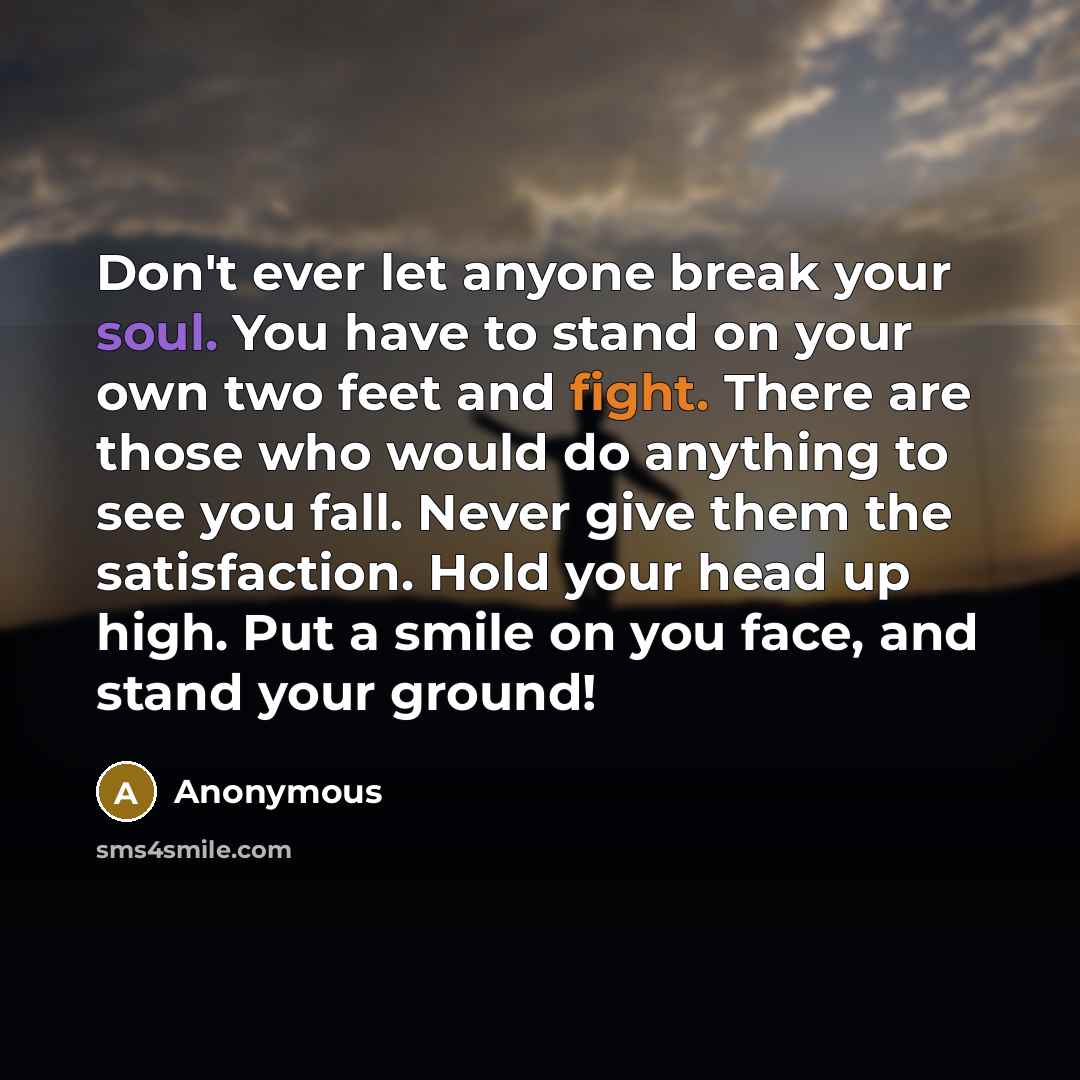 “Don't ever let anyone break your soul. You have to stand on your own two feet and fight. There are those who would do anything to see you fall. Never give them the satisfaction. Hold your head up high. Put a smile on you face, and stand your ground!” quote by Anonymous