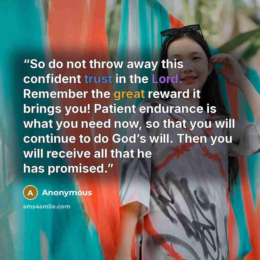 “So do not throw away this confident trust in the Lord. Remember the great reward it brings you! Patient endurance is what you need now, so that you will continue to do God’s will. Then you will receive all that he has promised.” quote by Anonymous