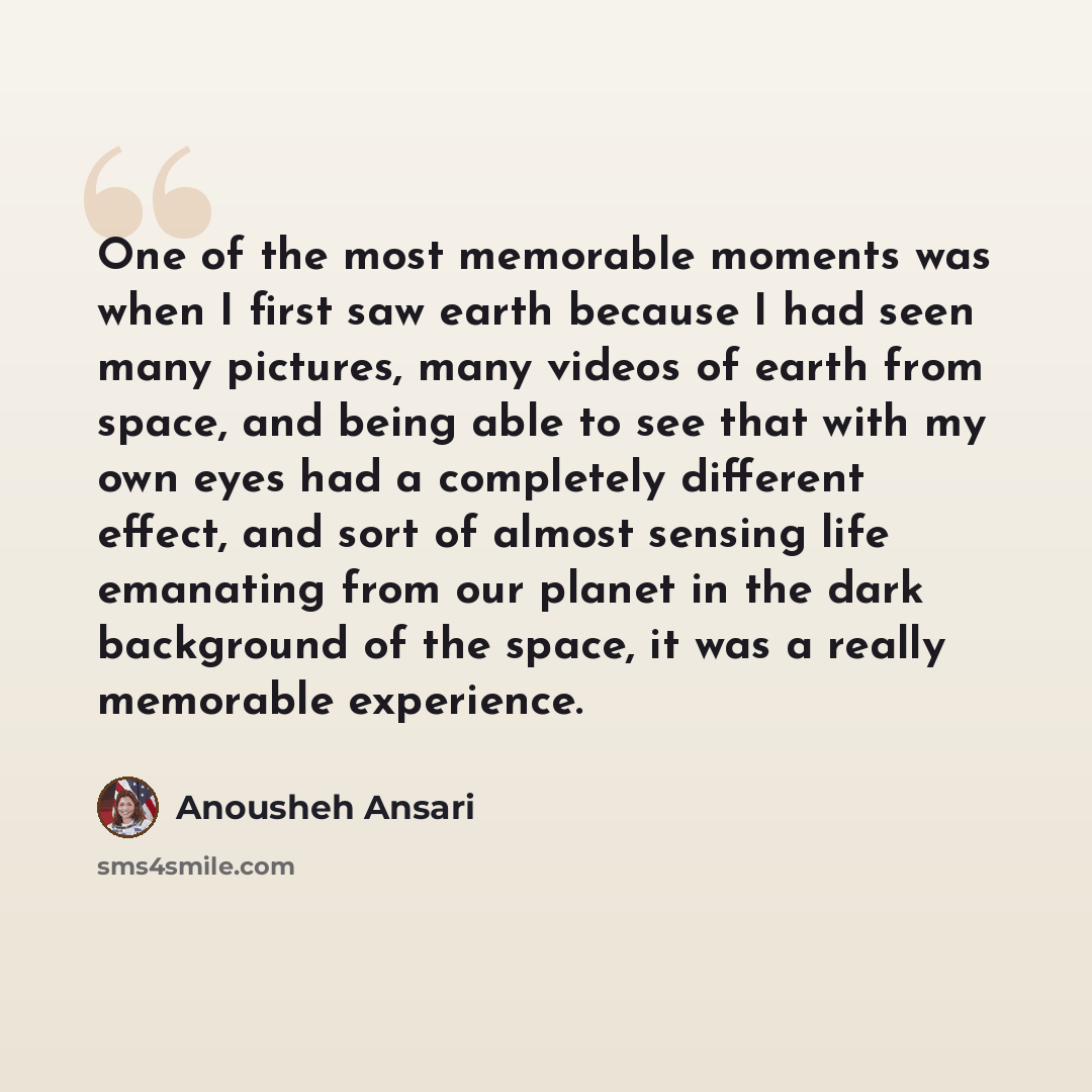 “One of the most memorable moments was when I first saw earth because I had seen many pictures, many videos of earth from space, and being able to see that with my own eyes had a completely different effect, and sort of almost sensing life emanating from our planet in the dark background of the…” quote by Anousheh Ansari