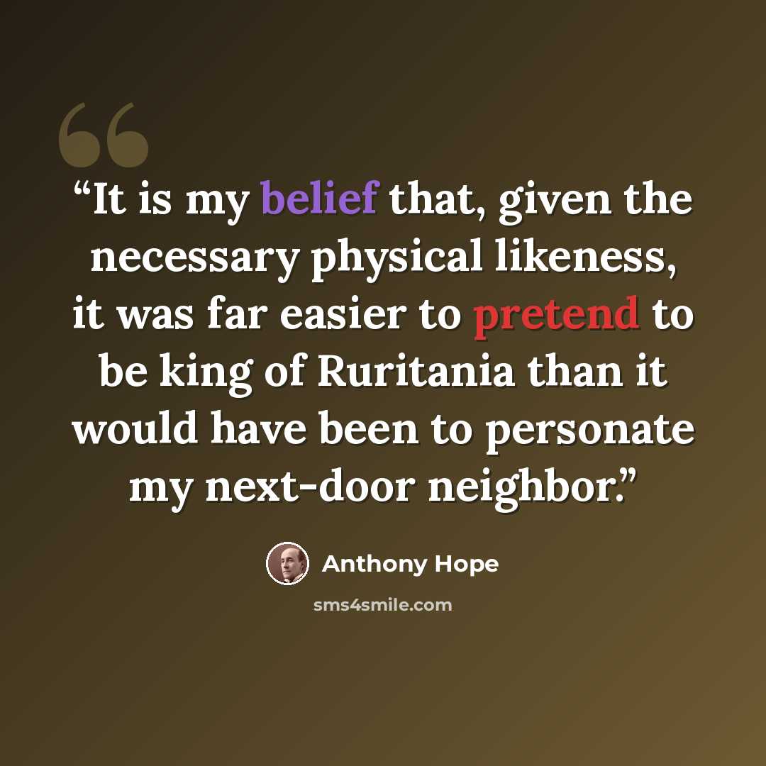 “It is my belief that, given the necessary physical likeness, it was far easier to pretend to be king of Ruritania than it would have been to personate my next-door neighbor.” quote by Anthony Hope