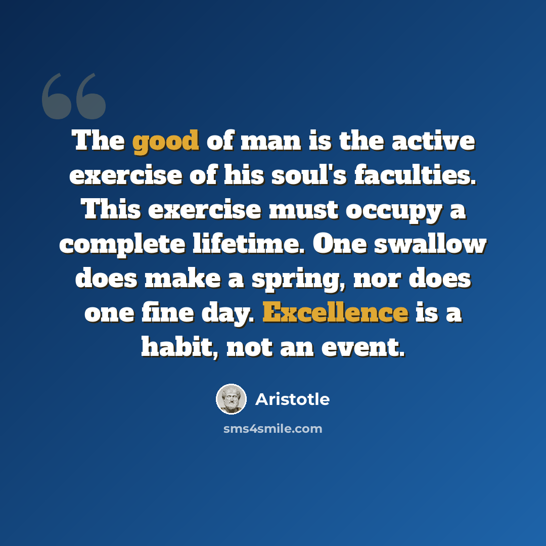 “The good of man is the active exercise of his soul's faculties. This exercise must occupy a complete lifetime. One swallow does make a spring, nor does one fine day. Excellence is a habit, not an event.” quote by Aristotle
