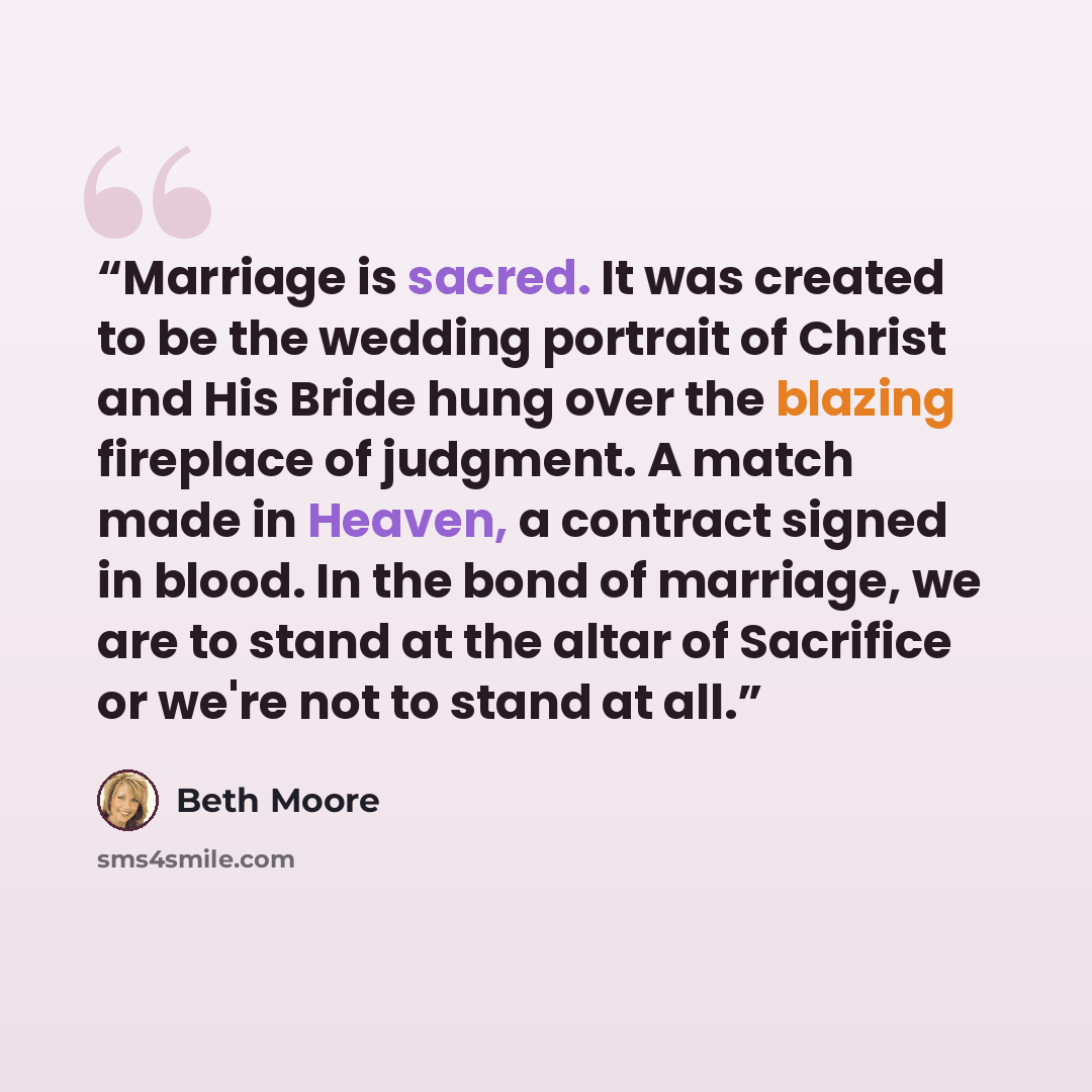 “Marriage is sacred. It was created to be the wedding portrait of Christ and His Bride hung over the blazing fireplace of judgment. A match made in Heaven, a contract signed in blood. In the bond of marriage, we are to stand at the altar of Sacrifice or we're not to stand at all.” quote by Beth Moore