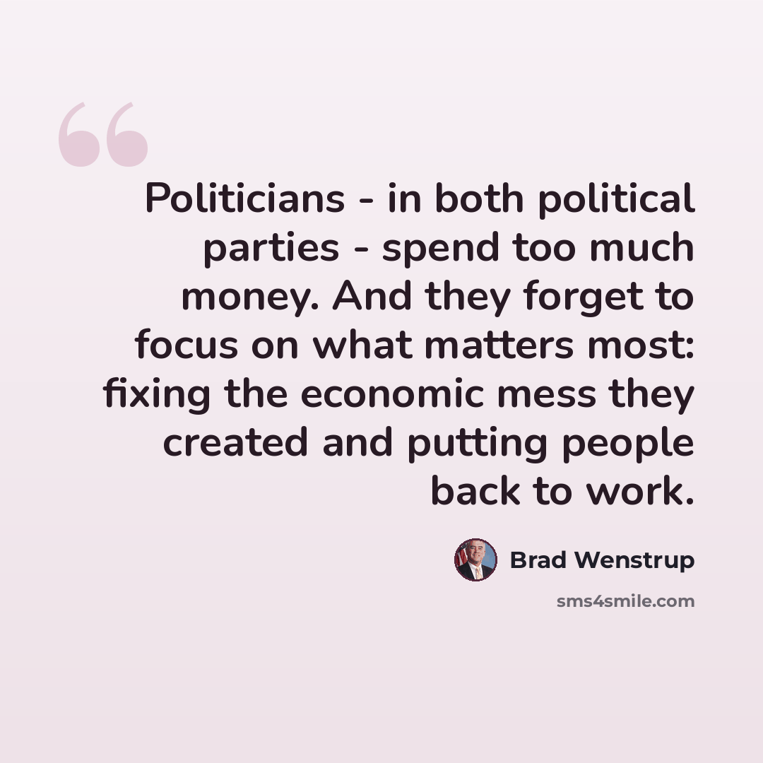 “Politicians - in both political parties - spend too much money. And they forget to focus on what matters most: fixing the economic mess they created and putting people back to work.” quote by Brad Wenstrup