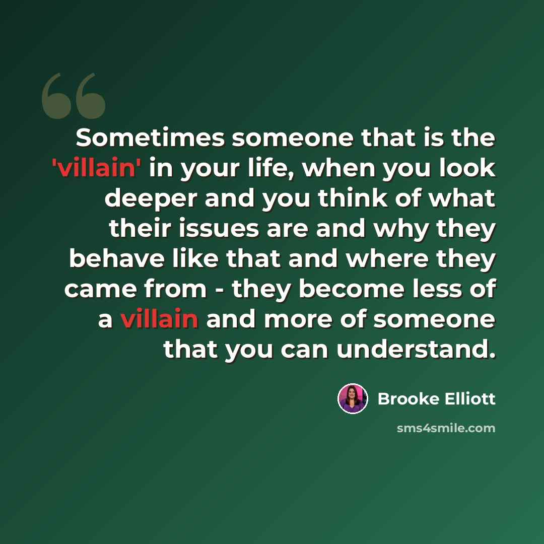 “Sometimes someone that is the 'villain' in your life, when you look deeper and you think of what their issues are and why they behave like that and where they came from - they become less of a villain and more of someone that you can understand.” quote by Brooke Elliott