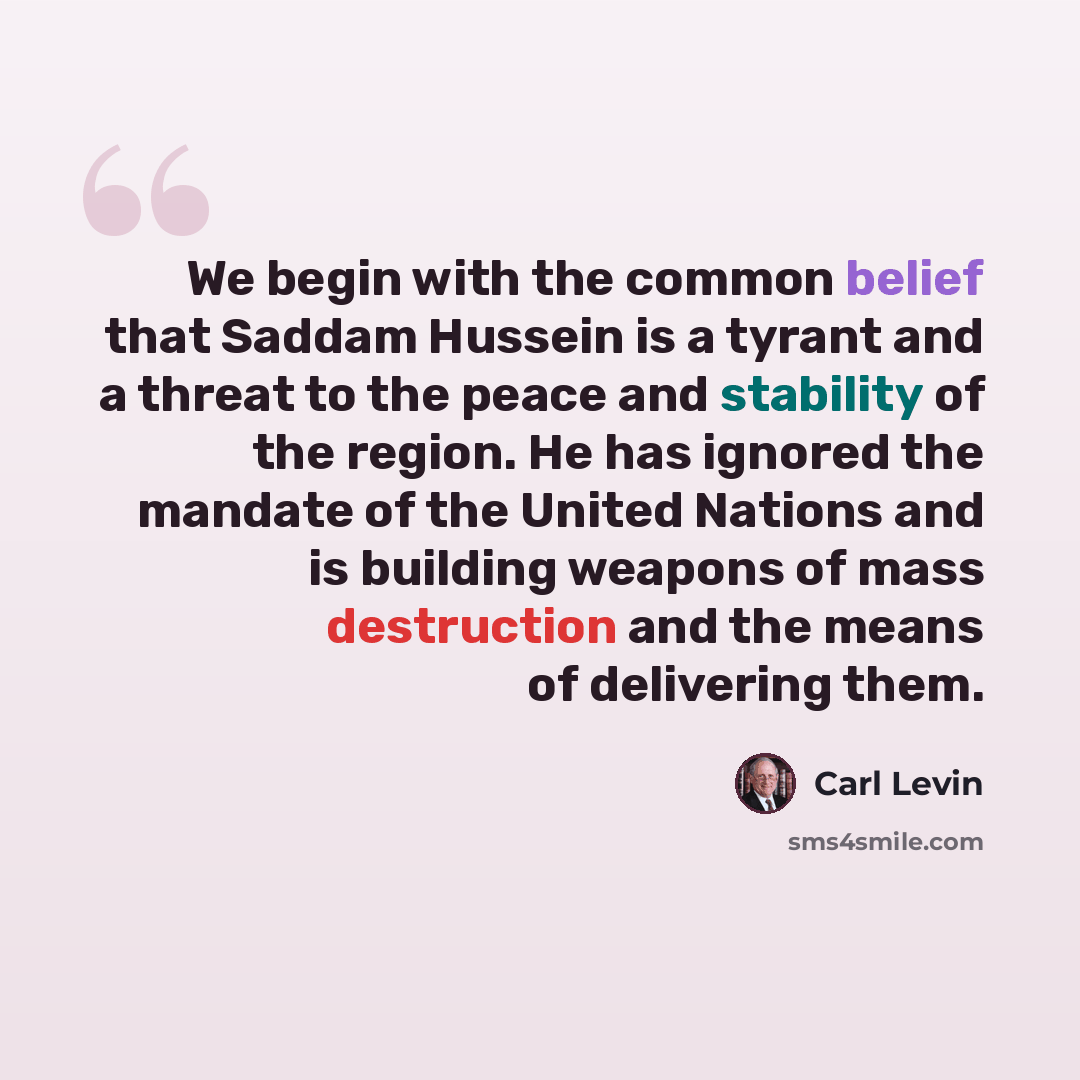 “We begin with the common belief that Saddam Hussein is a tyrant and a threat to the peace and stability of the region. He has ignored the mandate of the United Nations and is building weapons of mass destruction and the means of delivering them.” quote by Carl Levin