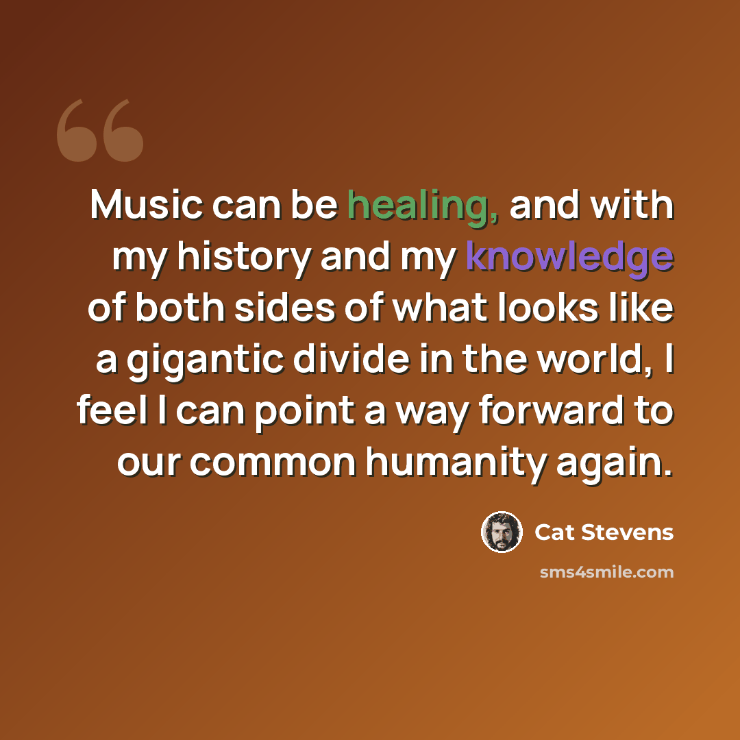 “Music can be healing, and with my history and my knowledge of both sides of what looks like a gigantic divide in the world, I feel I can point a way forward to our common humanity again.” quote by Cat Stevens